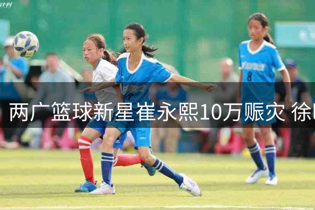 两广篮球新星崔永熙10万赈灾 徐昕赴美特训暂别国家队