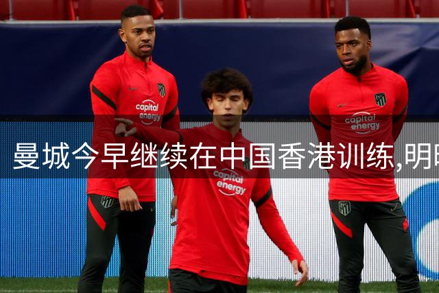 曼城今早继续在中国香港训练,明晚19时将在韩国与K联赛全明星热身